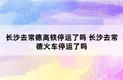 长沙去常德高铁停运了吗 长沙去常德火车停运了吗